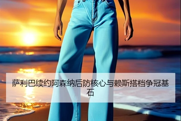 萨利巴续约阿森纳后防核心与赖斯搭档争冠基石