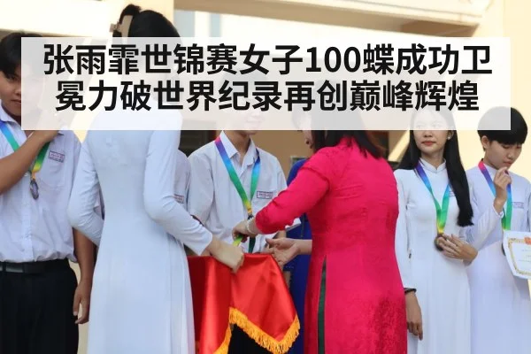 张雨霏世锦赛女子100蝶成功卫冕力破世界纪录再创巅峰辉煌